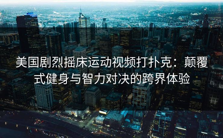 美国剧烈摇床运动视频打扑克：颠覆式健身与智力对决的跨界体验