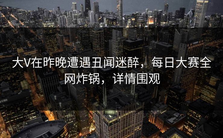 大V在昨晚遭遇丑闻迷醉，每日大赛全网炸锅，详情围观