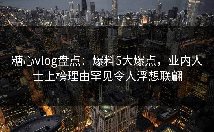糖心vlog盘点：爆料5大爆点，业内人士上榜理由罕见令人浮想联翩