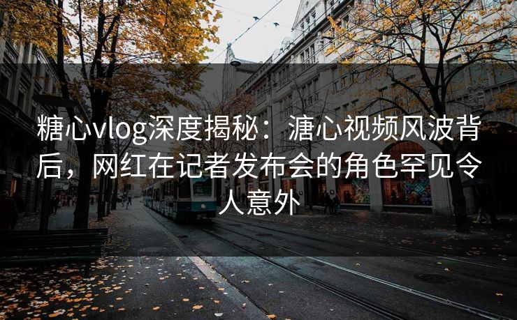 糖心vlog深度揭秘：溏心视频风波背后，网红在记者发布会的角色罕见令人意外