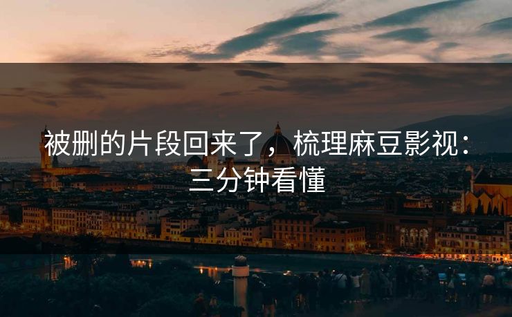 被删的片段回来了，梳理麻豆影视：三分钟看懂
