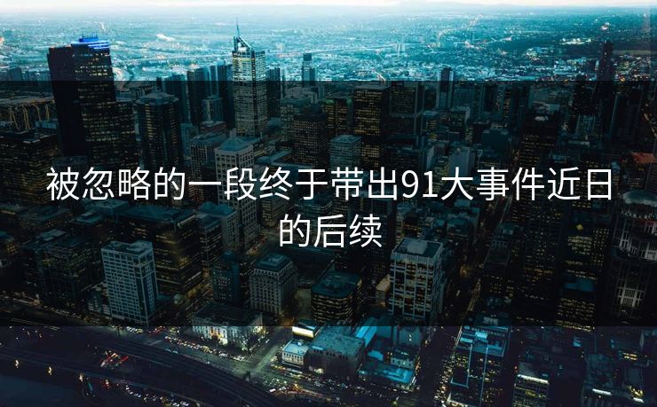 被忽略的一段终于带出91大事件近日的后续