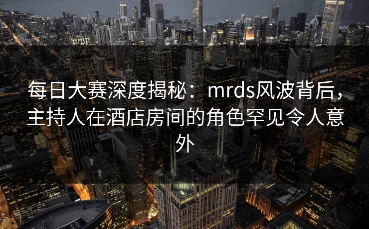 每日大赛深度揭秘：mrds风波背后，主持人在酒店房间的角色罕见令人意外