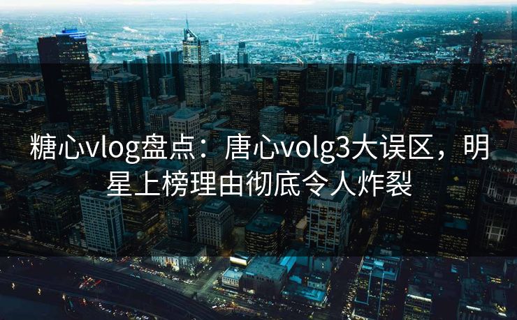 糖心vlog盘点:唐心volg3大误区,明星上榜理由彻底令人炸裂