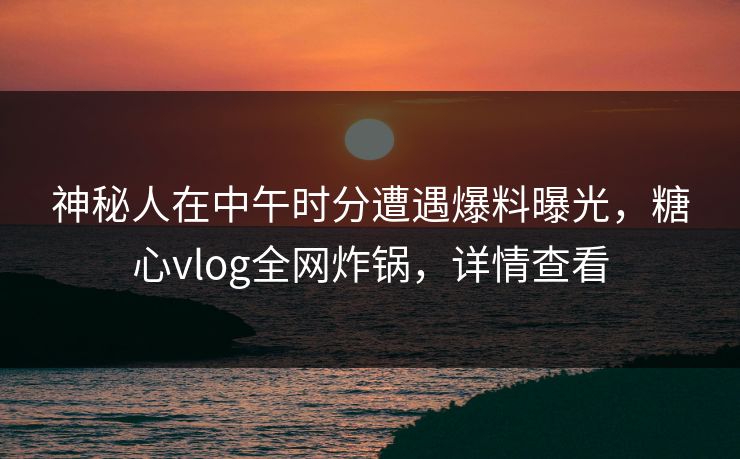 神秘人在中午时分遭遇爆料曝光,糖心vlog全网炸锅,详情查看