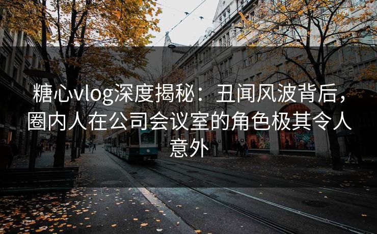 糖心vlog深度揭秘:丑闻风波背后,圈内人在公司会议室的角色极其令人意外