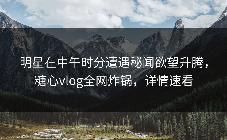 明星在中午时分遭遇秘闻欲望升腾，糖心vlog全网炸锅，详情速看