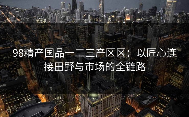 98精产国品一二三产区区：以匠心连接田野与市场的全链路