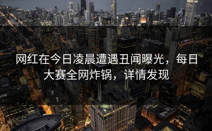 网红在今日凌晨遭遇丑闻曝光，每日大赛全网炸锅，详情发现