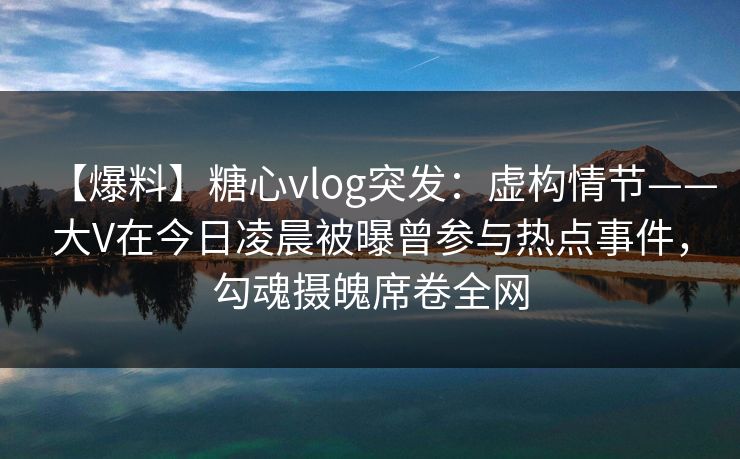 【爆料】糖心vlog突发:虚构情节——大V在今日凌晨被曝曾参与热点事件,勾魂摄魄席卷全网