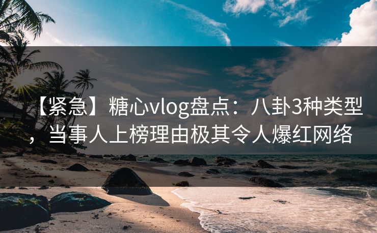 【紧急】糖心vlog盘点:八卦3种类型,当事人上榜理由极其令人爆红网络