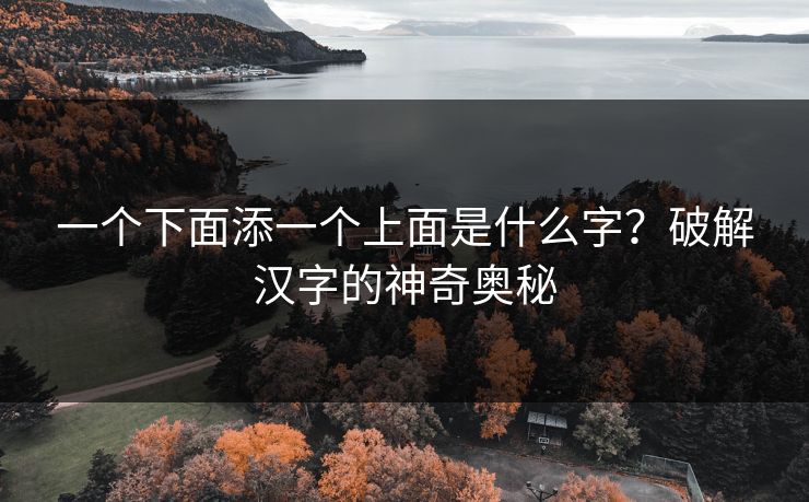一个下面添一个上面是什么字?破解汉字的神奇奥秘