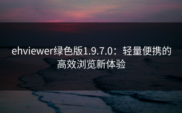 ehviewer绿色版1.9.7.0:轻量便携的高效浏览新体验