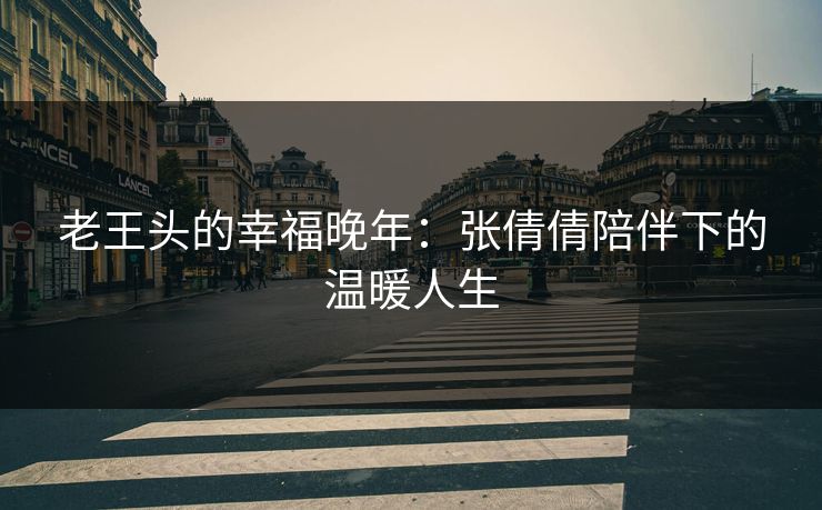 老王头的幸福晚年:张倩倩陪伴下的温暖人生