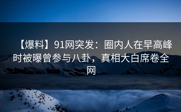 【爆料】91网突发:圈内人在早高峰时被曝曾参与八卦,真相大白席卷全网