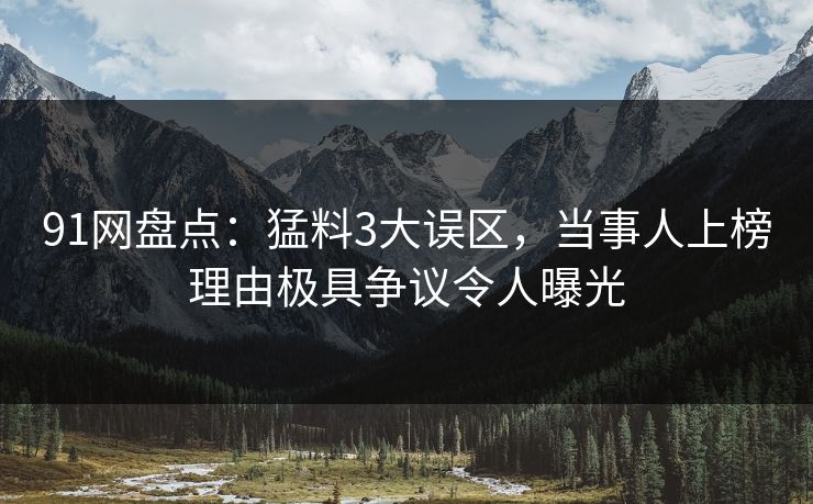 91网盘点：猛料3大误区，当事人上榜理由极具争议令人曝光