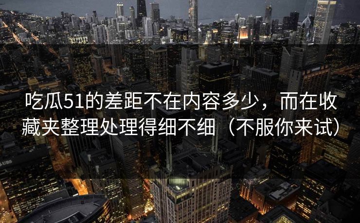 吃瓜51的差距不在内容多少,而在收藏夹整理处理得细不细(不服你来试)